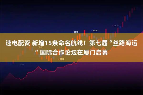 速电配资 新增15条命名航线！第七届“丝路海运”国际合作论坛在厦门启幕