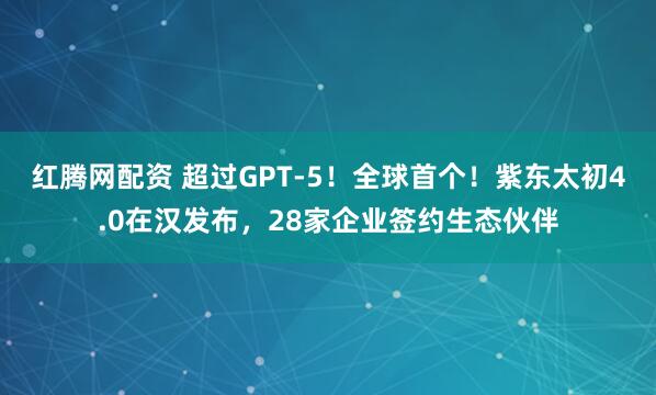 红腾网配资 超过GPT-5！全球首个！紫东太初4.0在汉发布，28家企业签约生态伙伴