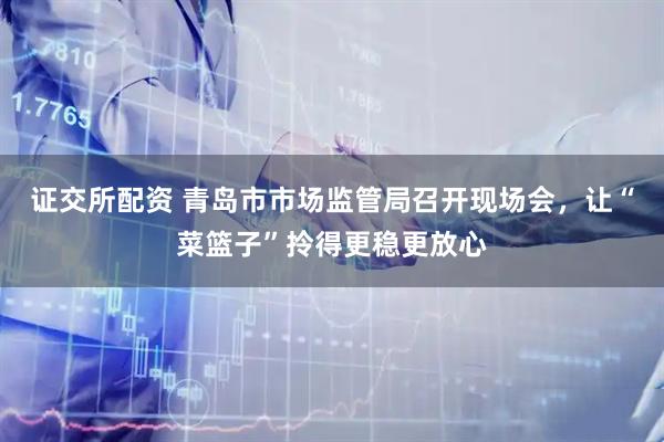 证交所配资 青岛市市场监管局召开现场会，让“菜篮子”拎得更稳更放心