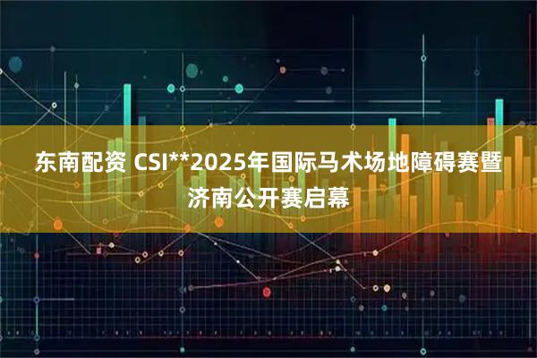 东南配资 CSI**2025年国际马术场地障碍赛暨济南公开赛启幕