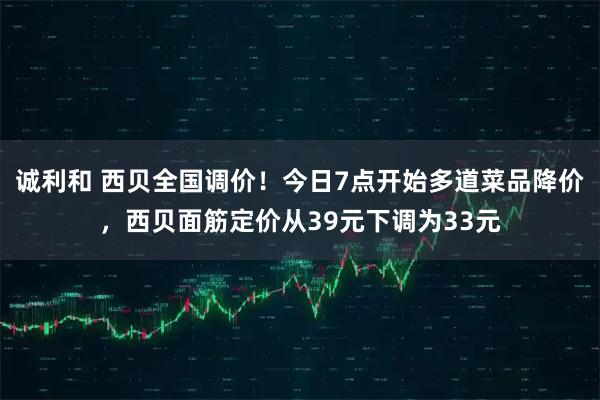 诚利和 西贝全国调价！今日7点开始多道菜品降价，西贝面筋定价从39元下调为33元