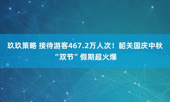 玖玖策略 接待游客467.2万人次！韶关国庆中秋“双节”假期超火爆