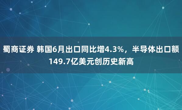 蜀商证券 韩国6月出口同比增4.3%，半导体出口额149.7亿美元创历史新高