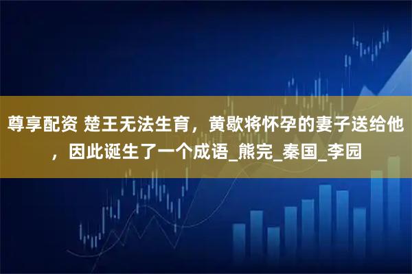 尊享配资 楚王无法生育，黄歇将怀孕的妻子送给他，因此诞生了一个成语_熊完_秦国_李园