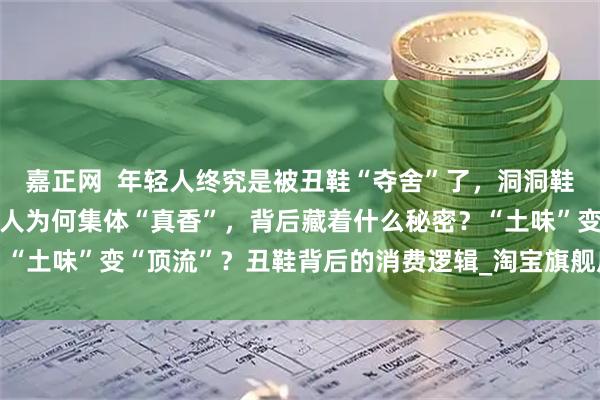 嘉正网  年轻人终究是被丑鞋“夺舍”了，洞洞鞋涨价3倍还卖疯了？年轻人为何集体“真香”，背后藏着什么秘密？“土味”变“顶流”？丑鞋背后的消费逻辑_淘宝旗舰店_运动鞋_骆驰