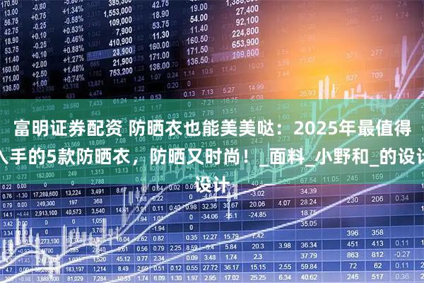 富明证券配资 防晒衣也能美美哒：2025年最值得入手的5款防晒衣，防晒又时尚！_面料_小野和_的设计