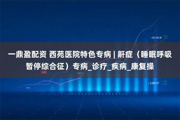 一鼎盈配资 西苑医院特色专病 | 鼾症（睡眠呼吸暂停综合征）专病_诊疗_疾病_康复操