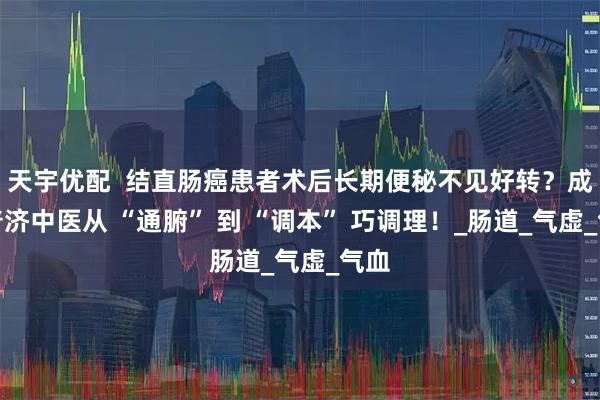天宇优配  结直肠癌患者术后长期便秘不见好转？成都普济中医从 “通腑” 到 “调本” 巧调理！_肠道_气虚_气血