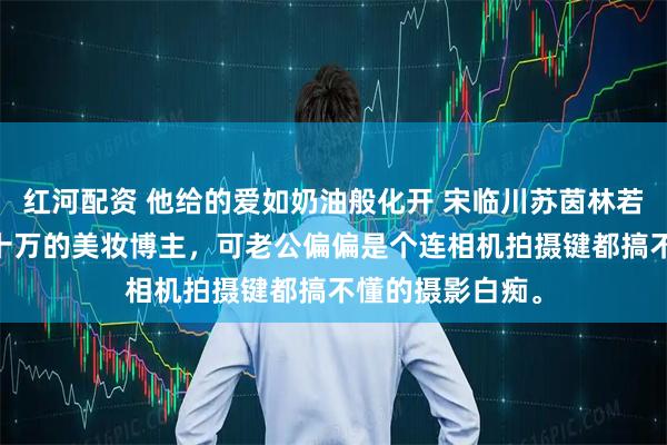 红河配资 他给的爱如奶油般化开 宋临川苏茵林若婵 我是粉丝八十万的美妆博主，可老公偏偏是个连相机拍摄键都搞不懂的摄影白痴。