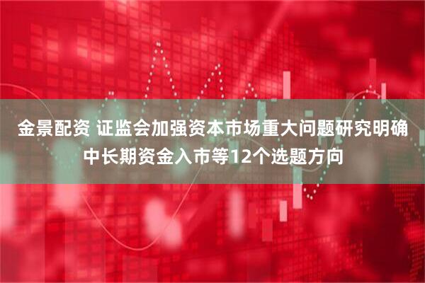 金景配资 证监会加强资本市场重大问题研究明确中长期资金入市等12个选题方向