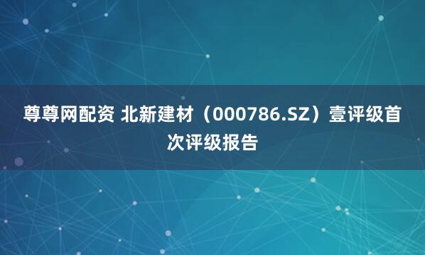 尊尊网配资 北新建材（000786.SZ）壹评级首次评级报告